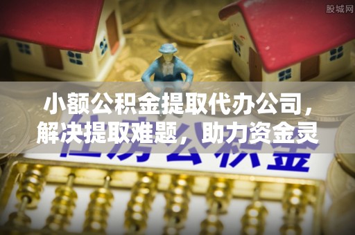 祁县小额公积金提取代办公司，解决提取难题，助力资金灵活使用