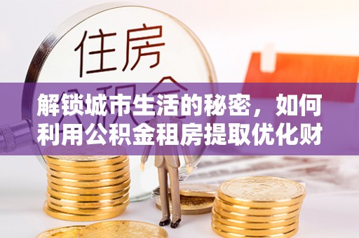 祁县解锁城市生活的秘密，如何利用公积金租房提取优化财务规划
