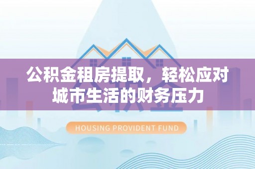 祁县公积金租房提取，轻松应对城市生活的财务压力