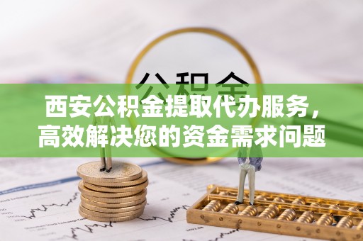 祁县西安公积金提取代办服务，高效解决您的资金需求问题