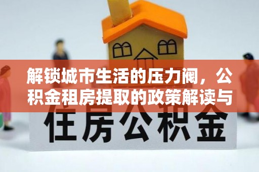 祁县解锁城市生活的压力阀，公积金租房提取的政策解读与实践指南