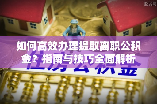 祁县如何高效办理提取离职公积金？指南与技巧全面解析