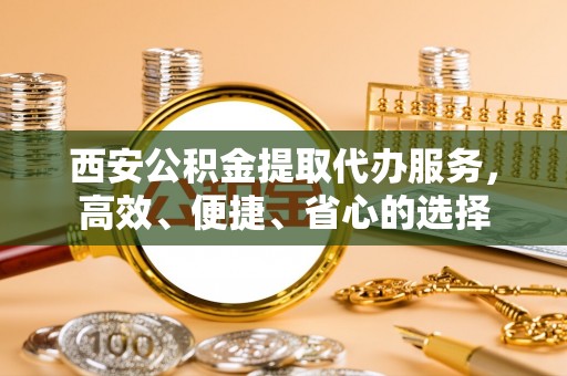 祁县西安公积金提取代办服务，高效、便捷、省心的选择