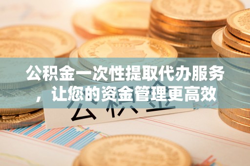 祁县公积金一次性提取代办服务，让您的资金管理更高效