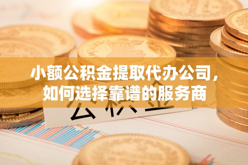 祁县小额公积金提取代办公司，如何选择靠谱的服务商