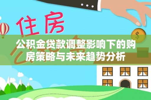 祁县公积金贷款调整影响下的购房策略与未来趋势分析