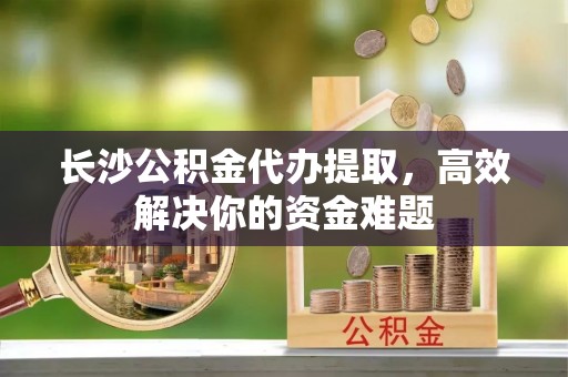 祁县长沙公积金代办提取，高效解决你的资金难题
