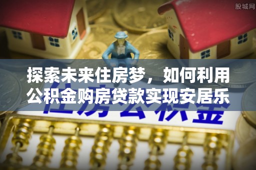 祁县探索未来住房梦，如何利用公积金购房贷款实现安居乐业
