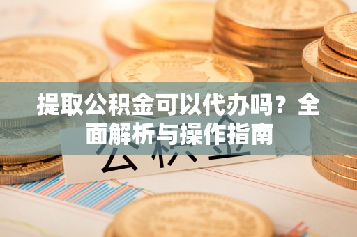 祁县提取公积金可以代办吗？全面解析与操作指南