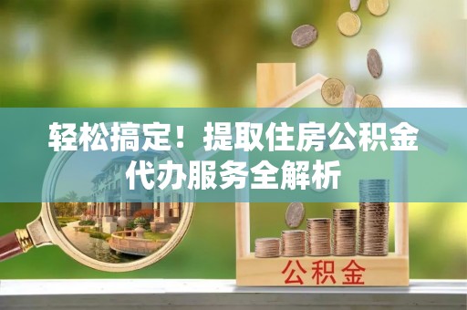 祁县轻松搞定！提取住房公积金代办服务全解析
