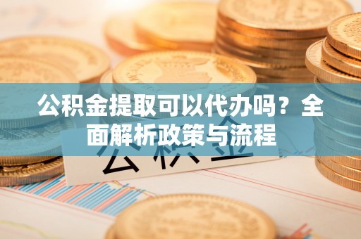 祁县公积金提取可以代办吗？全面解析政策与流程