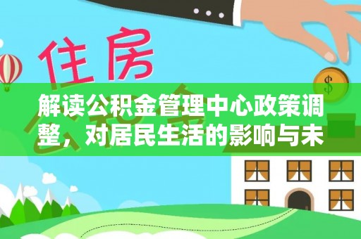 祁县解读公积金管理中心政策调整，对居民生活的影响与未来展望