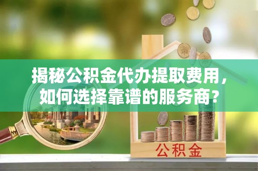 祁县揭秘公积金代办提取费用，如何选择靠谱的服务商？