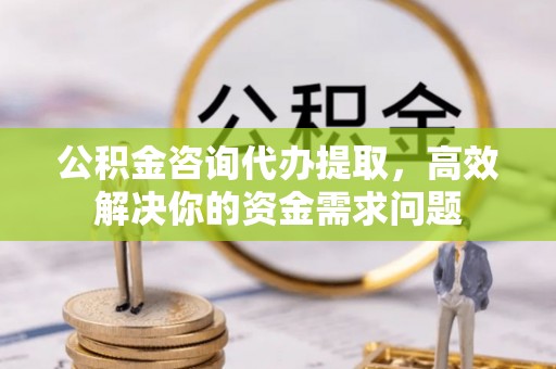 祁县公积金咨询代办提取，高效解决你的资金需求问题