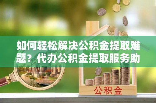祁县如何轻松解决公积金提取难题？代办公积金提取服务助您一臂之力