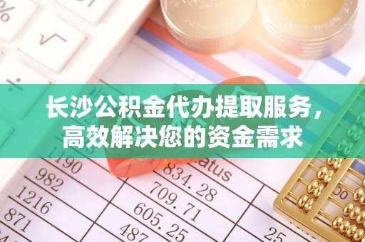 祁县长沙公积金代办提取服务，高效解决您的资金需求