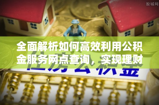祁县全面解析如何高效利用公积金服务网点查询，实现理财与生活优化
