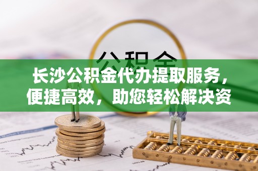 祁县长沙公积金代办提取服务，便捷高效，助您轻松解决资金需求
