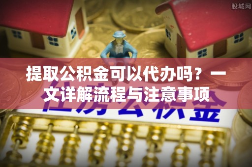 祁县提取公积金可以代办吗？一文详解流程与注意事项
